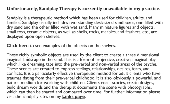 Unfortunately, Sandplay Therapy is currently unavailable in my practice.
    
Sandplay is a therapeutic method which has been used for children, adults, and families. Sandplay usually includes two standing desk-sized sandboxes, one filled with dry sand and the other filled with wet sand. Many miniature figures and objects, small toys, ceramic objects, as well as shells, rocks, marbles, and feathers, etc., are displayed upon open shelves. 

Click here to see examples of the objects on the shelves.

These richly symbolic objects are used by the client to create a three dimensional imaginal landscape in the sand. This is a form of projective, creative, imaginal play which, like dreaming, taps into the pre-verbal and non-verbal areas of the psyche. These scenes are created to express feelings, relationships, desires, fears, and conflicts. It is a particularly effective therapeutic method for adult clients who have traumas dating from their pre-verbal childhood. It is also, obviously, a powerful, and natural medium for working with children. Clients enact stories, create designs, build dream worlds and the therapist documents the scene with photographs, which can then be shared and compared over time. For further information please visit the Sandplay sites on my Links page.