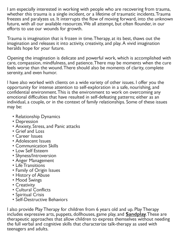 I am especially interested in working with people who are recovering from trauma, whether this trauma is a single incident, or a lifetime of traumatic incidents. Trauma freezes and paralyzes us. It interrupts the flow of moving forward, into the unknown future, with all our available resources. We all attempt, but often flounder, in our efforts to use our wounds for growth.

Trauma is imagination that is frozen in time. Therapy, at its best, thaws out the imagination and releases it into activity, creativity, and play. A vivid imagination heralds hope for your future.

Opening the imagination is delicate and powerful work, which is accomplished with care, compassion, mindfulness, and patience. There may be moments when the cure feels worse than the wound. There should also be moments of clarity, complete serenity, and even humor.

I have also worked with clients on a wide variety of other issues. I offer you the opportunity for intense attention to self-exploration in a safe, nourishing, and confidential environment. This is the environment to work on overcoming any emotional difficulties that have resulted in self-defeating patterns; either as an individual, a couple, or in the context of family relationships. Some of these issues may be:

    . Relationship Dynamics
    . Depression
    . Anxiety, Stress, and Panic attacks
    . Grief and Loss
    . Career Issues
    . Adolescent Issues
    . Communication Skills
    . Low Self Esteem
    . Shyness/Introversion
    . Anger Management
    . Life Transitions
    . Family of Origin Issues
    . History of Abuse
    . Mood Swings
    . Creativity
    . Cultural Conflicts
    . Spiritual Crisis
    . Self-Destructive Behaviors
    

I also provide Play Therapy for children from 6 years old and up. Play Therapy includes expressive arts, puppets, dollhouses, game play, and Sandplay. These are therapeutic approaches that allow children to express themselves without needing the full verbal and cognitive skills that characterize talk-therapy as used with teenagers and adults.