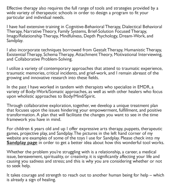 Effective therapy also requires the full range of tools and strategies provided by a wide variety of therapeutic schools in order to design a program to fit your particular and individual needs.

I have had extensive training in Cognitive-Behavioral Therapy, Dialectical Behavioral Therapy, Narrative Theory, Family Systems, Brief-Solution Focused Therapy, Imago/Relationship Therapy, Mindfulness, Depth Psychology, Dream-Work, and Sandplay. 

I also incorporate techniques borrowed from Gestalt Therapy, Humanistic Therapy, Existential Therapy, Schema Therapy, Attachment Theory, Motivational Interviewing, and Collaborative Problem-Solving. 

I utilize a variety of contemporary approaches that attend to traumatic experience, traumatic memories, critical incidents, and grief-work, and I remain abreast of the growing and innovative research into these fields. 

In the past I have worked in tandem with therapists who specialize in EMDR, a variety of Body-Work/Somatic approaches, as well as with other healers who focus upon wholistic approaches to Body/Mind/Spirit.

Through collaborative exploration, together, we develop a unique treatment plan that focuses upon the issues hindering your empowerment, fulfillment, and positive transformation. A plan that will facilitate the changes you want to see in the time framework you have in mind. 

For children 6 years old and up I offer expressive arts therapy, puppets, therapeutic games, projective play, and Sandplay. The pictures in the left hand corner of my website are examples of some of the toys I use for Sandplay. Please check into my Sandplay page (link) in order to get a better idea about how this wonderful tool works. 

Whether the problem you're struggling with is a relationship, a career, a medical issue, bereavement, spirituality, or creativity, it is significantly affecting your life and causing you sadness and stress; and this is why you are considering whether or not to seek help. 

It takes courage and strength to reach out to another human being for help - which is already a sign of healing.